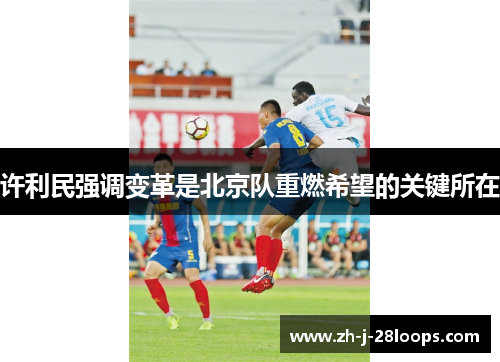 许利民强调变革是北京队重燃希望的关键所在 许利民强调变革是北京队重燃希望的关键所在