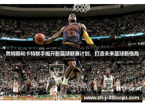 詹姆斯和卡特联手揭开新篮球联赛计划，打造未来篮球新格局