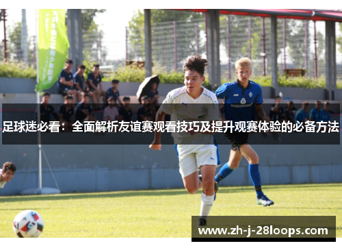 足球迷必看：全面解析友谊赛观看技巧及提升观赛体验的必备方法