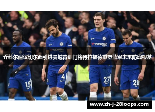 乔科尔建议切尔西引进曼城青训门将特拉福德重塑蓝军未来防线根基 乔科尔建议切尔西引进曼城青训门将特拉福德重塑蓝军未来防线根基